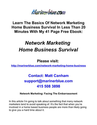 Learn The Basics Of Network Marketing
  Home Business Survival In Less Than 20
   Minutes With My 41 Page Free Ebook:


          Network Marketing
        Home Business Survival

                        Please visit:
 http://marinerblue.com/network-marketing-home-business


               Contact: Matt Canham
             support@marinerblue.com
                   415 508 3898
         Network Marketing: Facing The Embarrassment


In this article I’m going to talk about something that many network
marketers tend to avoid speaking of. It’s the fact that when you’re
involved in a home based business people are more than likely going
to give you a hard time about it.
 