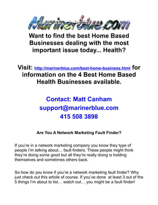 Want to find the best Home Based
        Businesses dealing with the most
         important issue today... Health?

 Visit: http://marinerblue.com/best-home-business.html for
  information on the 4 Best Home Based
         Health Businesses available.

                Contact: Matt Canham
              support@marinerblue.com
                    415 508 3898

            Are You A Network Marketing Fault Finder?


If you’re in a network marketing company you know they type of
people I’m talking about… fault finders. These people might think
they’re doing some good but all they’re really doing is holding
themselves and sometimes others back.


So how do you know if you’re a network marketing fault finder? Why
just check out this article of course. If you’ve done at least 3 out of the
5 things I’m about to list… watch out… you might be a fault finder!
 