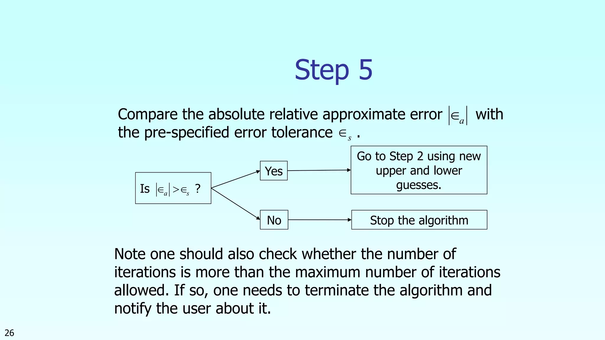 26
Step 5
Is ?
Yes
No
Go to Step 2 using new
upper and lower
guesses.
Stop the algorithm
Compare the absolute relative approximate error with
the pre-specified error tolerance .
a
s
sa 
Note one should also check whether the number of
iterations is more than the maximum number of iterations
allowed. If so, one needs to terminate the algorithm and
notify the user about it.
 