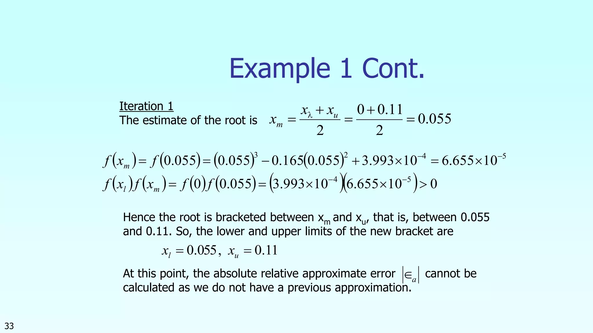 33
Example 1 Cont.
055.0
2
11.00
2




 u
m
xx
x 
       
           010655.610993.3055.00
10655.610993.3055.0165.0055.0055.0
54
5423




ffxfxf
fxf
ml
m
Iteration 1
The estimate of the root is
Hence the root is bracketed between xm and xu, that is, between 0.055
and 0.11. So, the lower and upper limits of the new bracket are
At this point, the absolute relative approximate error cannot be
calculated as we do not have a previous approximation.
11.0,055.0  ul xx
a
 