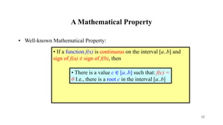 A Mathematical Property
• Well-known Mathematical Property:
• If a function f(x) is continuous on the interval [a..b] and
sign of f(a) ≠ sign of f(b), then
• There is a value c ∈ [a..b] such that: f(c) =
0 I.e., there is a root c in the interval [a..b]
12
 