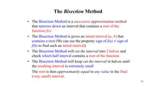 The Bisection Method
• The Bisection Method is a successive approximation method
that narrows down an interval that contains a root of the
function f(x)
• The Bisection Method is given an initial interval [a..b] that
contains a root (We can use the property sign of f(a) ≠ sign of
f(b) to find such an initial interval)
• The Bisection Method will cut the interval into 2 halves and
check which half interval contains a root of the function
• The Bisection Method will keep cut the interval in halves until
the resulting interval is extremely small
The root is then approximately equal to any value in the final
(very small) interval.
14
 