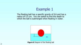 27
Example 1
The floating ball has a specific gravity of 0.6 and has a
radius of 5.5 cm. You are asked to find the depth to
which the ball is submerged when floating in water.
Figure 6 Diagram of the floating ball
 