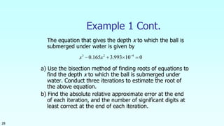 28
Example 1 Cont.
The equation that gives the depth x to which the ball is
submerged under water is given by
a) Use the bisection method of finding roots of equations to
find the depth x to which the ball is submerged under
water. Conduct three iterations to estimate the root of
the above equation.
b) Find the absolute relative approximate error at the end
of each iteration, and the number of significant digits at
least correct at the end of each iteration.
010993.3165.0 423
 
xx
 