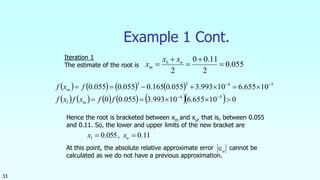 33
Example 1 Cont.
055.0
2
11.00
2




 u
m
xx
x 
       
           010655.610993.3055.00
10655.610993.3055.0165.0055.0055.0
54
5423




ffxfxf
fxf
ml
m
Iteration 1
The estimate of the root is
Hence the root is bracketed between xm and xu, that is, between 0.055
and 0.11. So, the lower and upper limits of the new bracket are
At this point, the absolute relative approximate error cannot be
calculated as we do not have a previous approximation.
11.0,055.0  ul xx
a
 