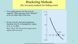 Copyright © 2006 The McGraw-Hill Companies, Inc. Permission required for reproduction or display.
4
Bracketing Methods
(Or, two point methods for finding roots)
• Two initial guesses for the root are
required. These guesses must “bracket”
or be on either side of the root.
• If one root of a real and continuous
function, f(x)=0, is bounded by values
x=xl, x =xu then
f(xl) . f(xu) <0. (The function changes sign on
opposite sides of the root)
 
