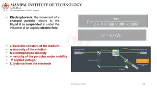 Dr Mathew Peter 12
• Electrophoresis: the movement of a
charged particle relative to the
liquid it is suspended in under the
influence of an applied electric field
𝜁 =
4𝜋𝜂
𝜀 × 𝑈 × 300 × 300 × 1000
𝑈 = 𝑣 𝑉 𝐿
• 𝜺 dielectric constant of the medium
• 𝜼 viscosity of the solution
• U electrophoretic mobility
• v velocity of the particles under mobility
• V applied voltage,
• L distance from the electrode
 