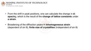 • From the shift in peak positions, one can calculate the change in d-
spacing, which is the result of the change of lattice constants under
a strain.
• Broadening of the diffraction peaks Inhomogeneous strain
(dependent of sin θ), finite size of crystallites (independent of sin θ)
 