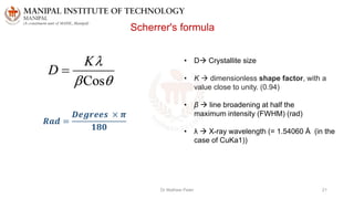Dr Mathew Peter 21
Scherrer's formula
• D Crystallite size
• K  dimensionless shape factor, with a
value close to unity. (0.94)
• β  line broadening at half the
maximum intensity (FWHM) (rad)
• λ  X-ray wavelength (= 1.54060 Å (in the
case of CuKa1))
𝑹𝒂𝒅 =
𝑫𝒆𝒈𝒓𝒆𝒆𝒔 × 𝝅
𝟏𝟖𝟎
 
