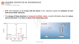 Dr Mathew Peter 25
• XPS: The interaction of the X-rays with the atoms in the specimen causes the emission of core
level (inner shell) electrons.
• The energy of these electrons is measured and their values provide information about the nature
and environment of the atom or atoms from which they came.
 