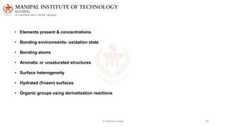 Dr Mathew Peter 26
• Elements present & concentrations
• Bonding environments- oxidation state
• Bonding atoms
• Aromatic or unsaturated structures
• Surface heterogeneity
• Hydrated (frozen) surfaces
• Organic groups using derivatization reactions
 