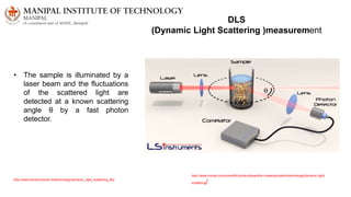 DLS
(Dynamic Light Scattering )measurement
• The sample is illuminated by a
laser beam and the fluctuations
of the scattered light are
detected at a known scattering
angle θ by a fast photon
detector.
http://www.horiba.com/scientific/products/particle-characterization/technology/dynamic-light-
scattering/
http://www.lsinstruments.ch/technology/dynamic_light_scattering_dls/
 
