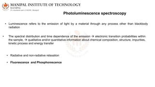 Photoluminescence spectroscopy
• Luminescence refers to the emission of light by a material through any process other than blackbody
radiation
• The spectral distribution and time dependence of the emission  electronic transition probabilities within
the sample,  qualitative and/or quantitative information about chemical composition, structure, impurities,
kinetic process and energy transfer
• Radiative and non-radiative relaxation
• Fluorescence and Phosphorescence
 
