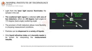 • Light from the laser light source illuminates the
sample in the cell.
• The scattered light signal is collected with one of
two detectors, either at a 90 degree (right angle) or
173 degree (back angle) scattering angle.
• The provision of both detectors allows more flexibility
in choosing measurement conditions.
• Particles can be dispersed in a variety of liquids.
• Only liquid refractive index and viscosity needs to
be known for interpreting the measurement
results.
https://www.horiba.com/en_en/en-en/technology/measurement-and-control-techniques/material-characterization/dynamic-light-scattering/
 
