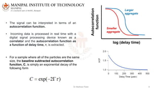 Dr Mathew Peter 8
• The signal can be interpreted in terms of an
autocorrelation function.
• Incoming data is processed in real time with a
digital signal processing device known as a
correlator and the autocorrelation function as
a function of delay time, τ, is extracted.
• For a sample where all of the particles are the same
size, the baseline subtracted autocorrelation
function, C, is simply an exponential decay of the
following form
 