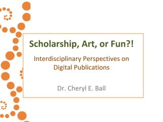 Scholarship, Art, or Fun?! Interdisciplinary Perspectives on Digital Publications Dr. Cheryl E. Ball 
