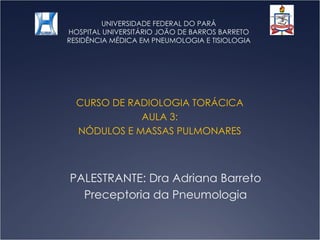 UNIVERSIDADE FEDERAL DO PARÁ HOSPITAL UNIVERSITÁRIO JOÃO DE BARROS BARRETO RESIDÊNCIA MÉDICA EM PNEUMOLOGIA E TISIOLOGIA CURSO DE RADIOLOGIA TORÁCICA AULA 3: NÓDULOS E MASSAS PULMONARES PALESTRANTE: Dra Adriana Barreto Preceptoria da Pneumologia 
