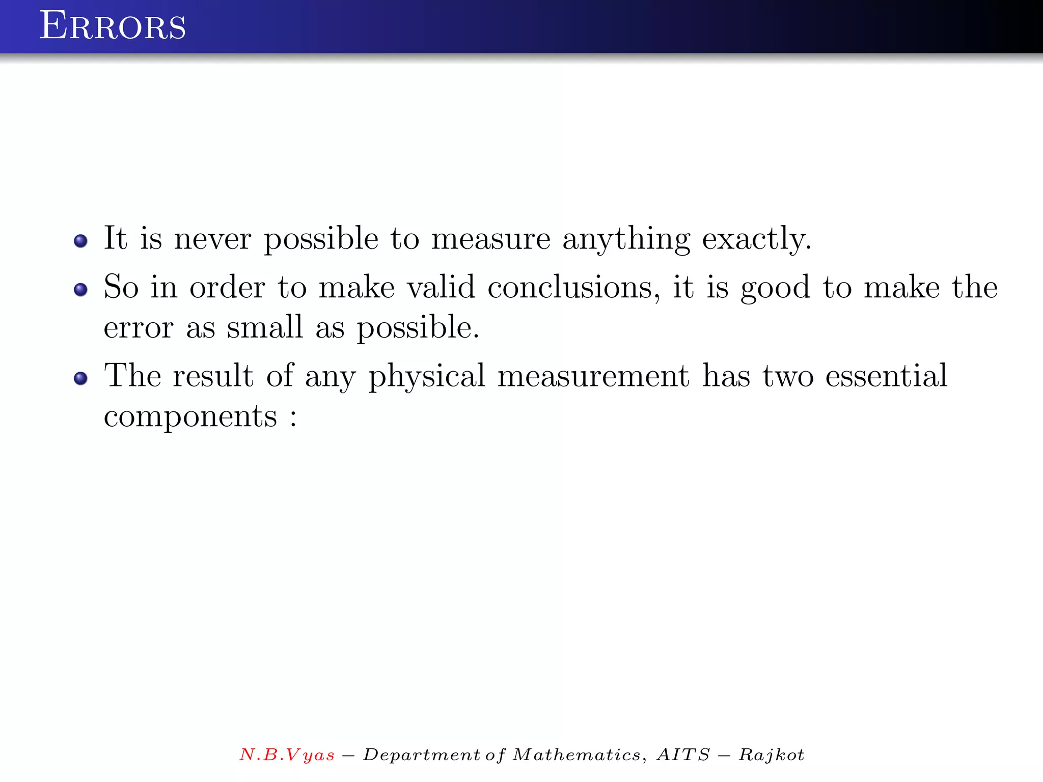 Errors




  It is never possible to measure anything exactly.
  So in order to make valid conclusions, it is good to make the
  error as small as possible.
  The result of any physical measurement has two essential
  components :




           N.B.V yas − Department of M athematics, AIT S − Rajkot
 