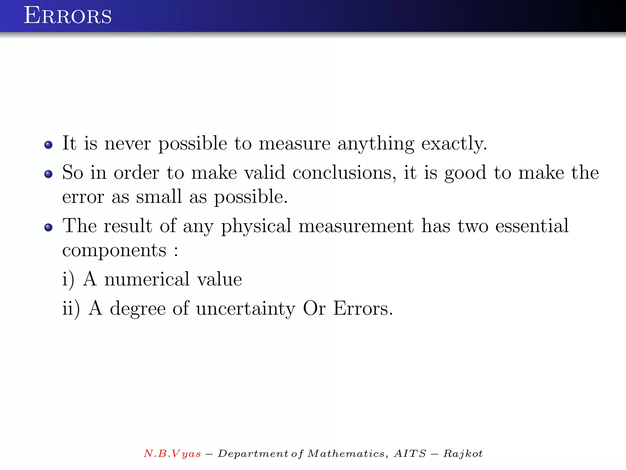 Errors




  It is never possible to measure anything exactly.
  So in order to make valid conclusions, it is good to make the
  error as small as possible.
  The result of any physical measurement has two essential
  components :
  i) A numerical value
  ii) A degree of uncertainty Or Errors.




           N.B.V yas − Department of M athematics, AIT S − Rajkot
 