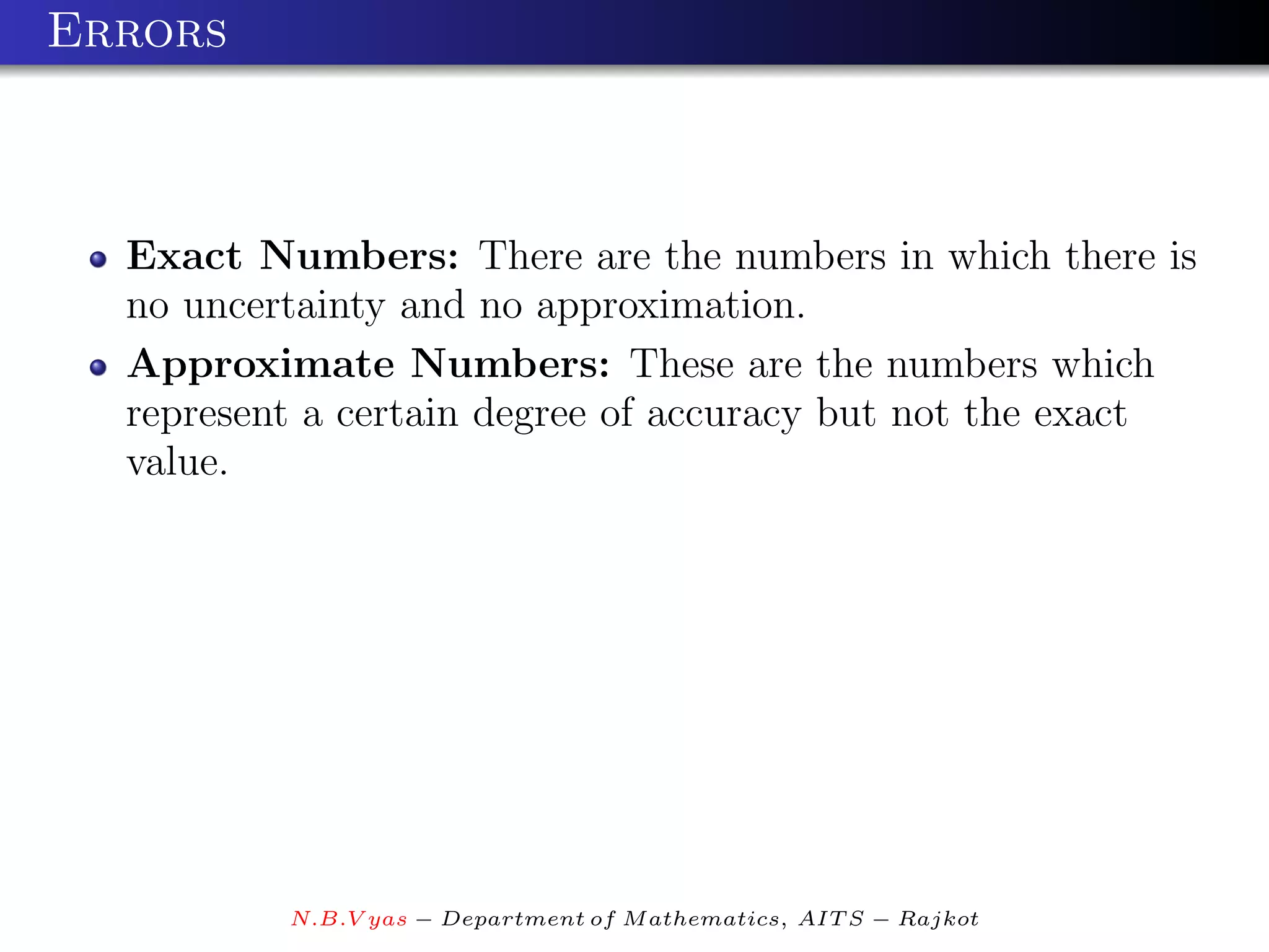 Errors



  Exact Numbers: There are the numbers in which there is
  no uncertainty and no approximation.
  Approximate Numbers: These are the numbers which
  represent a certain degree of accuracy but not the exact
  value.




          N.B.V yas − Department of M athematics, AIT S − Rajkot
 