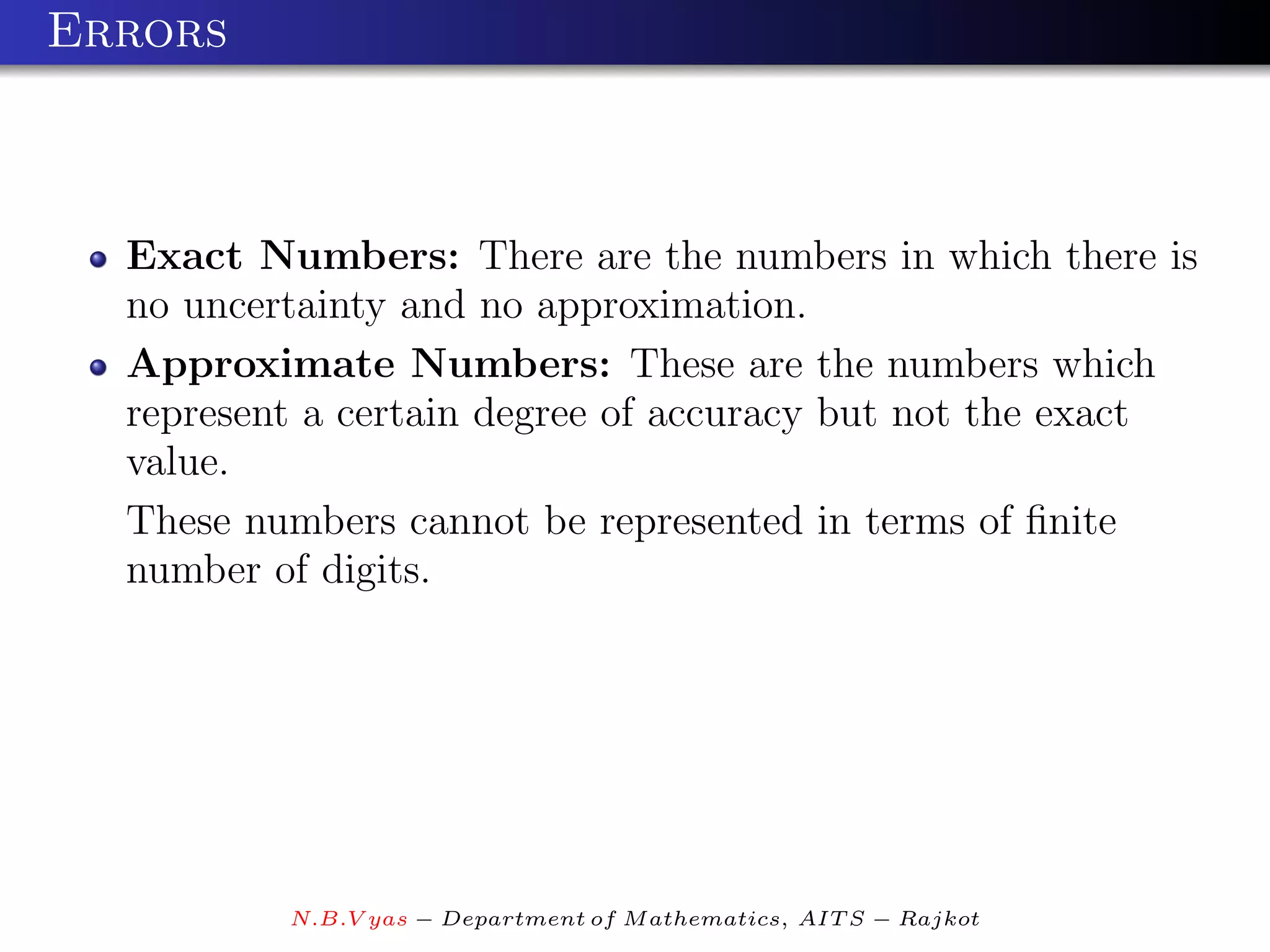 Errors



  Exact Numbers: There are the numbers in which there is
  no uncertainty and no approximation.
  Approximate Numbers: These are the numbers which
  represent a certain degree of accuracy but not the exact
  value.
  These numbers cannot be represented in terms of ﬁnite
  number of digits.




          N.B.V yas − Department of M athematics, AIT S − Rajkot
 