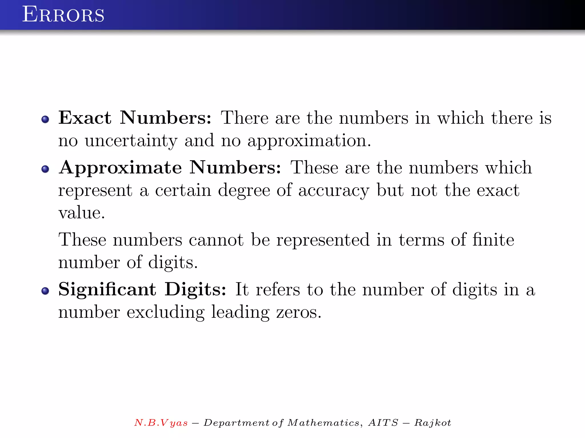 Errors



  Exact Numbers: There are the numbers in which there is
  no uncertainty and no approximation.
  Approximate Numbers: These are the numbers which
  represent a certain degree of accuracy but not the exact
  value.
  These numbers cannot be represented in terms of ﬁnite
  number of digits.
  Signiﬁcant Digits: It refers to the number of digits in a
  number excluding leading zeros.




          N.B.V yas − Department of M athematics, AIT S − Rajkot
 