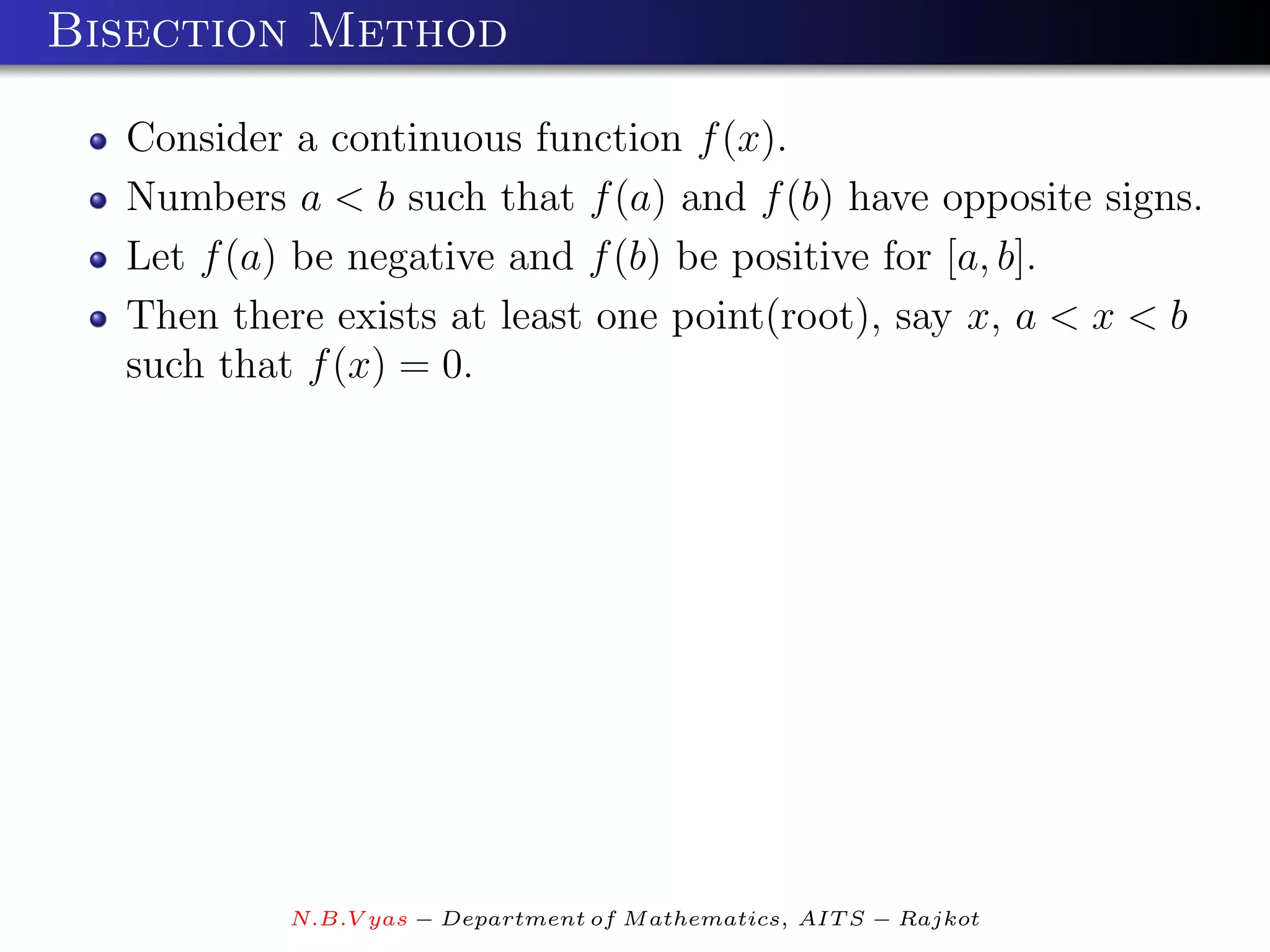 Bisection Method

  Consider a continuous function f (x).
  Numbers a < b such that f (a) and f (b) have opposite signs.
  Let f (a) be negative and f (b) be positive for [a, b].
  Then there exists at least one point(root), say x, a < x < b
  such that f (x) = 0.




           N.B.V yas − Department of M athematics, AIT S − Rajkot
 