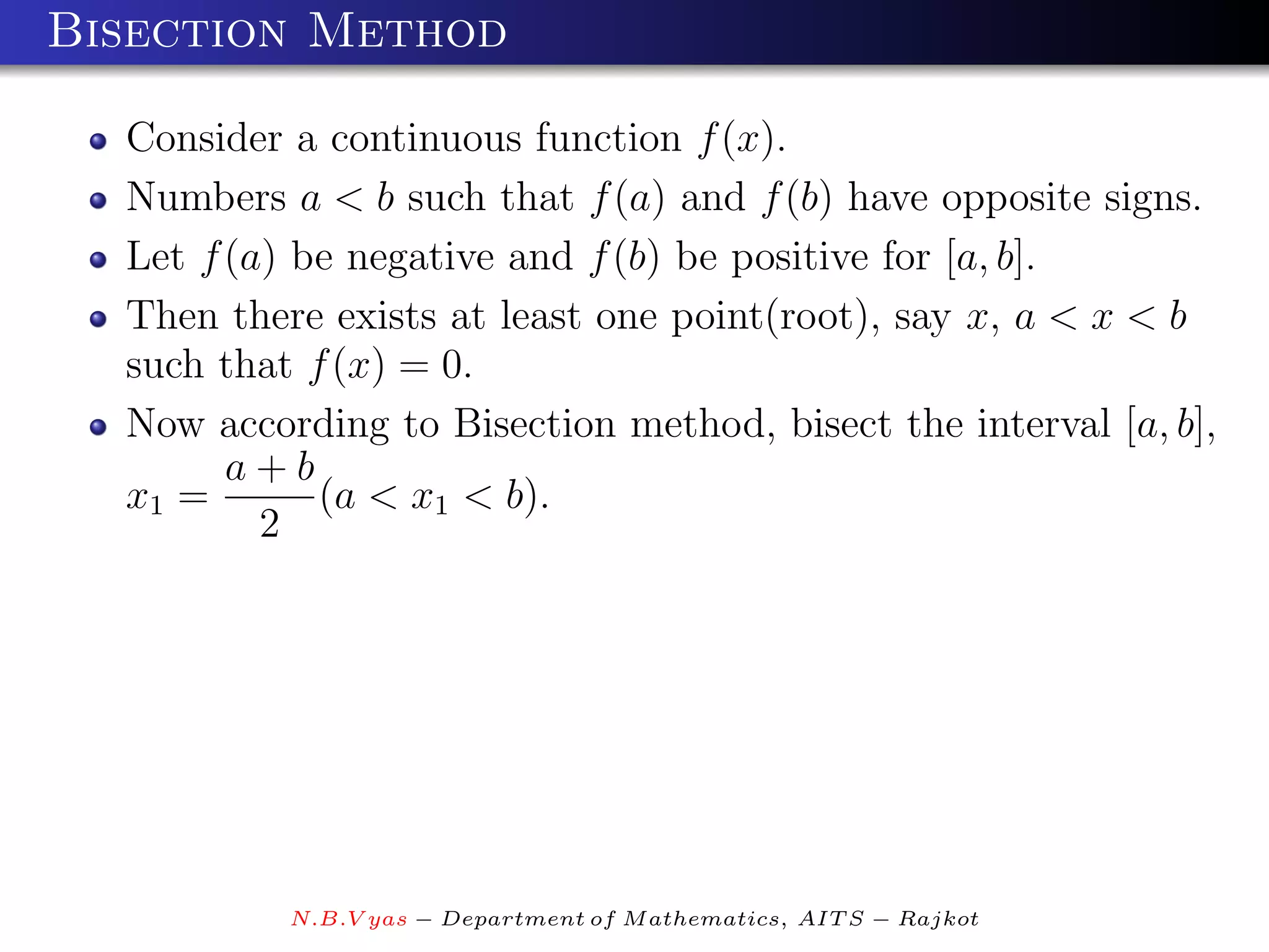 Bisection Method

  Consider a continuous function f (x).
  Numbers a < b such that f (a) and f (b) have opposite signs.
  Let f (a) be negative and f (b) be positive for [a, b].
  Then there exists at least one point(root), say x, a < x < b
  such that f (x) = 0.
  Now according to Bisection method, bisect the interval [a, b],
        a+b
  x1 =       (a < x1 < b).
          2




           N.B.V yas − Department of M athematics, AIT S − Rajkot
 