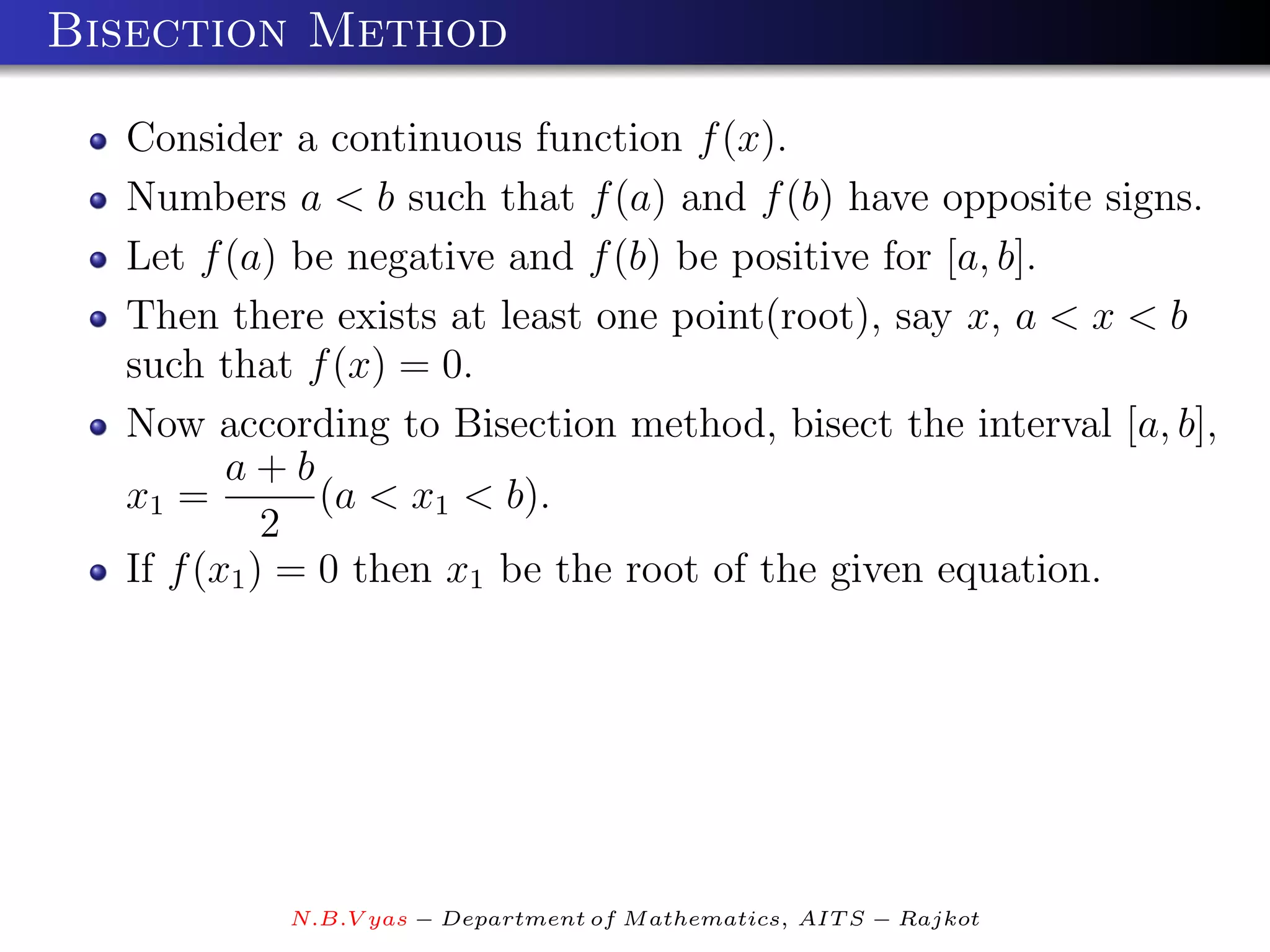 Bisection Method

  Consider a continuous function f (x).
  Numbers a < b such that f (a) and f (b) have opposite signs.
  Let f (a) be negative and f (b) be positive for [a, b].
  Then there exists at least one point(root), say x, a < x < b
  such that f (x) = 0.
  Now according to Bisection method, bisect the interval [a, b],
         a+b
  x1 =         (a < x1 < b).
            2
  If f (x1 ) = 0 then x1 be the root of the given equation.




           N.B.V yas − Department of M athematics, AIT S − Rajkot
 