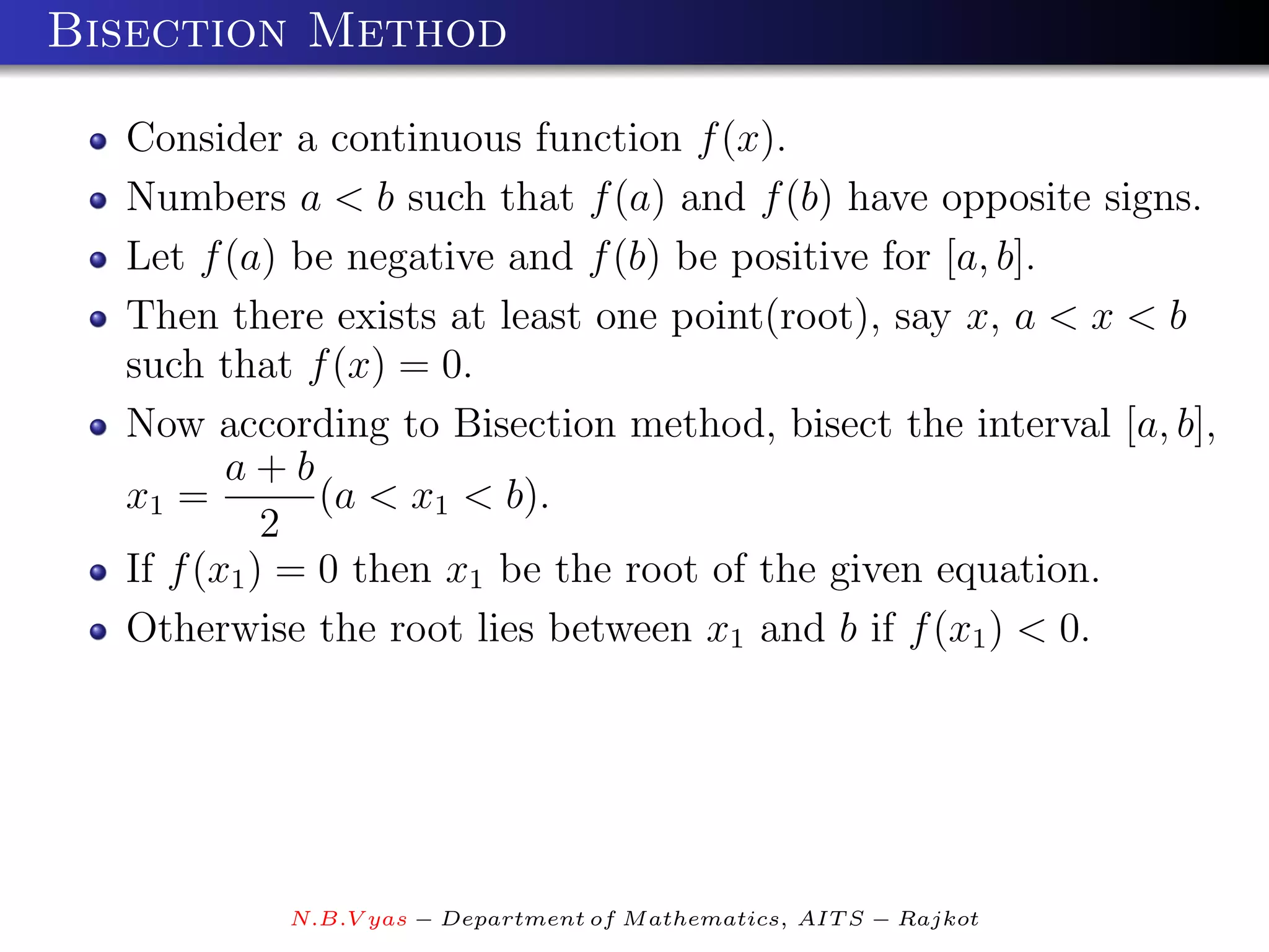 Bisection Method

  Consider a continuous function f (x).
  Numbers a < b such that f (a) and f (b) have opposite signs.
  Let f (a) be negative and f (b) be positive for [a, b].
  Then there exists at least one point(root), say x, a < x < b
  such that f (x) = 0.
  Now according to Bisection method, bisect the interval [a, b],
         a+b
  x1 =         (a < x1 < b).
            2
  If f (x1 ) = 0 then x1 be the root of the given equation.
  Otherwise the root lies between x1 and b if f (x1 ) < 0.




           N.B.V yas − Department of M athematics, AIT S − Rajkot
 