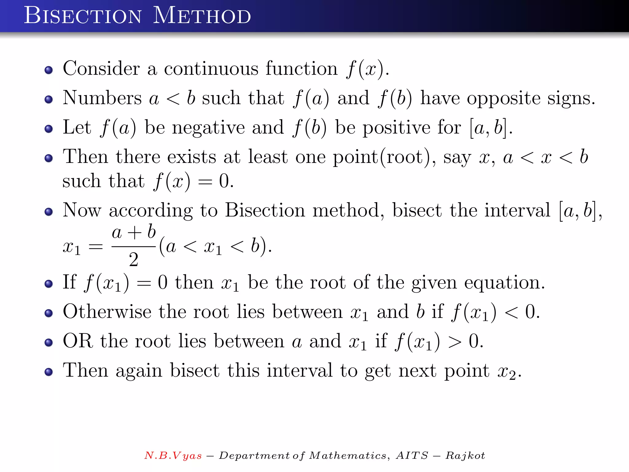 Bisection Method

  Consider a continuous function f (x).
  Numbers a < b such that f (a) and f (b) have opposite signs.
  Let f (a) be negative and f (b) be positive for [a, b].
  Then there exists at least one point(root), say x, a < x < b
  such that f (x) = 0.
  Now according to Bisection method, bisect the interval [a, b],
         a+b
  x1 =         (a < x1 < b).
            2
  If f (x1 ) = 0 then x1 be the root of the given equation.
  Otherwise the root lies between x1 and b if f (x1 ) < 0.
  OR the root lies between a and x1 if f (x1 ) > 0.
  Then again bisect this interval to get next point x2 .


           N.B.V yas − Department of M athematics, AIT S − Rajkot
 