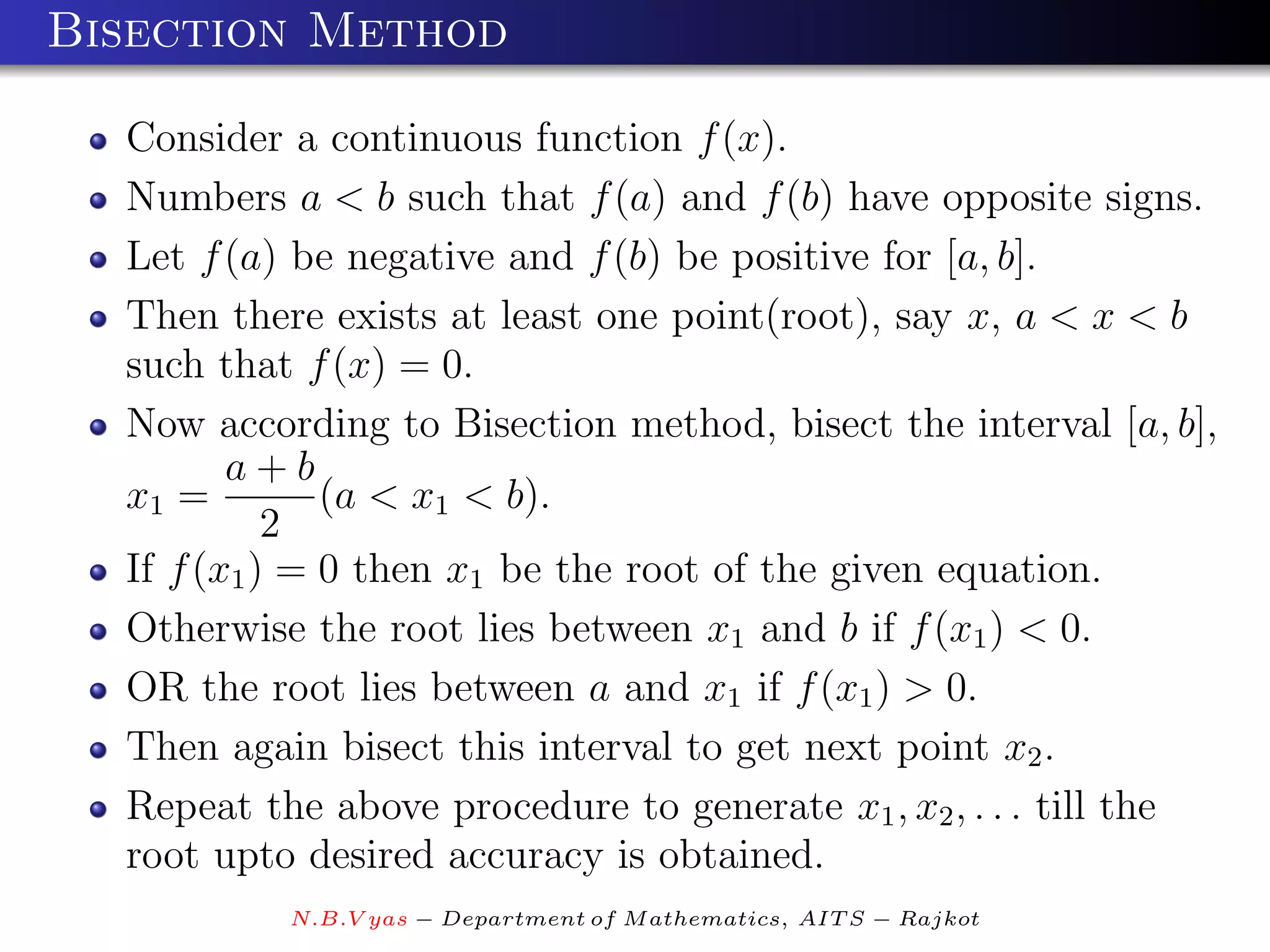 Bisection Method

  Consider a continuous function f (x).
  Numbers a < b such that f (a) and f (b) have opposite signs.
  Let f (a) be negative and f (b) be positive for [a, b].
  Then there exists at least one point(root), say x, a < x < b
  such that f (x) = 0.
  Now according to Bisection method, bisect the interval [a, b],
         a+b
  x1 =         (a < x1 < b).
            2
  If f (x1 ) = 0 then x1 be the root of the given equation.
  Otherwise the root lies between x1 and b if f (x1 ) < 0.
  OR the root lies between a and x1 if f (x1 ) > 0.
  Then again bisect this interval to get next point x2 .
  Repeat the above procedure to generate x1 , x2 , . . . till the
  root upto desired accuracy is obtained.
           N.B.V yas − Department of M athematics, AIT S − Rajkot
 