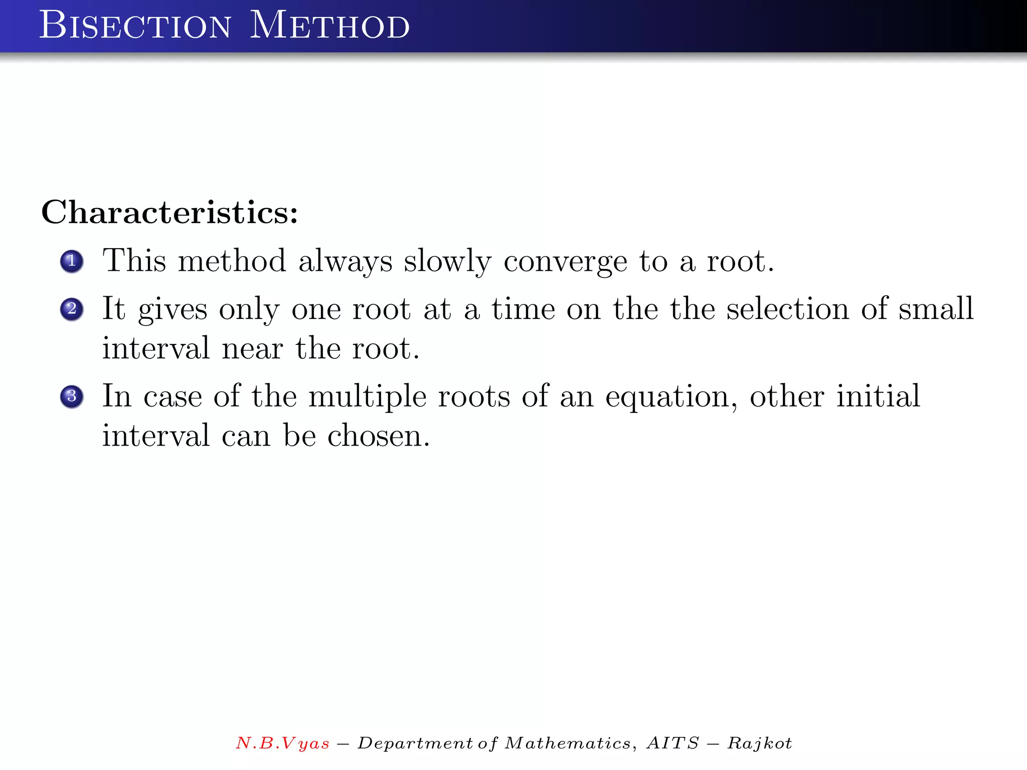 Bisection Method



Characteristics:
 1 This method always slowly converge to a root.

 2 It gives only one root at a time on the the selection of small

   interval near the root.
 3 In case of the multiple roots of an equation, other initial

   interval can be chosen.




             N.B.V yas − Department of M athematics, AIT S − Rajkot
 