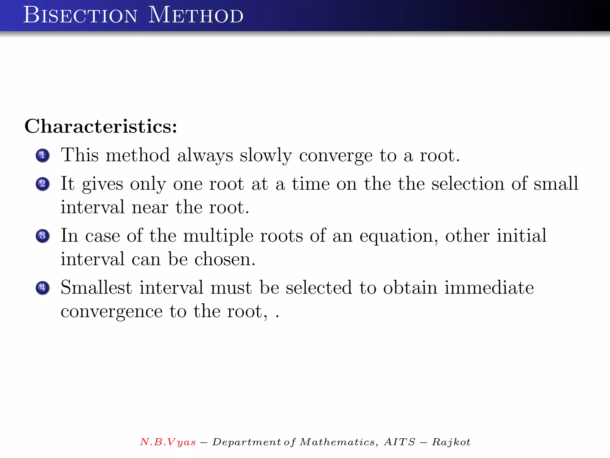 Bisection Method



Characteristics:
 1 This method always slowly converge to a root.

 2 It gives only one root at a time on the the selection of small

   interval near the root.
 3 In case of the multiple roots of an equation, other initial

   interval can be chosen.
 4 Smallest interval must be selected to obtain immediate

   convergence to the root, .




             N.B.V yas − Department of M athematics, AIT S − Rajkot
 