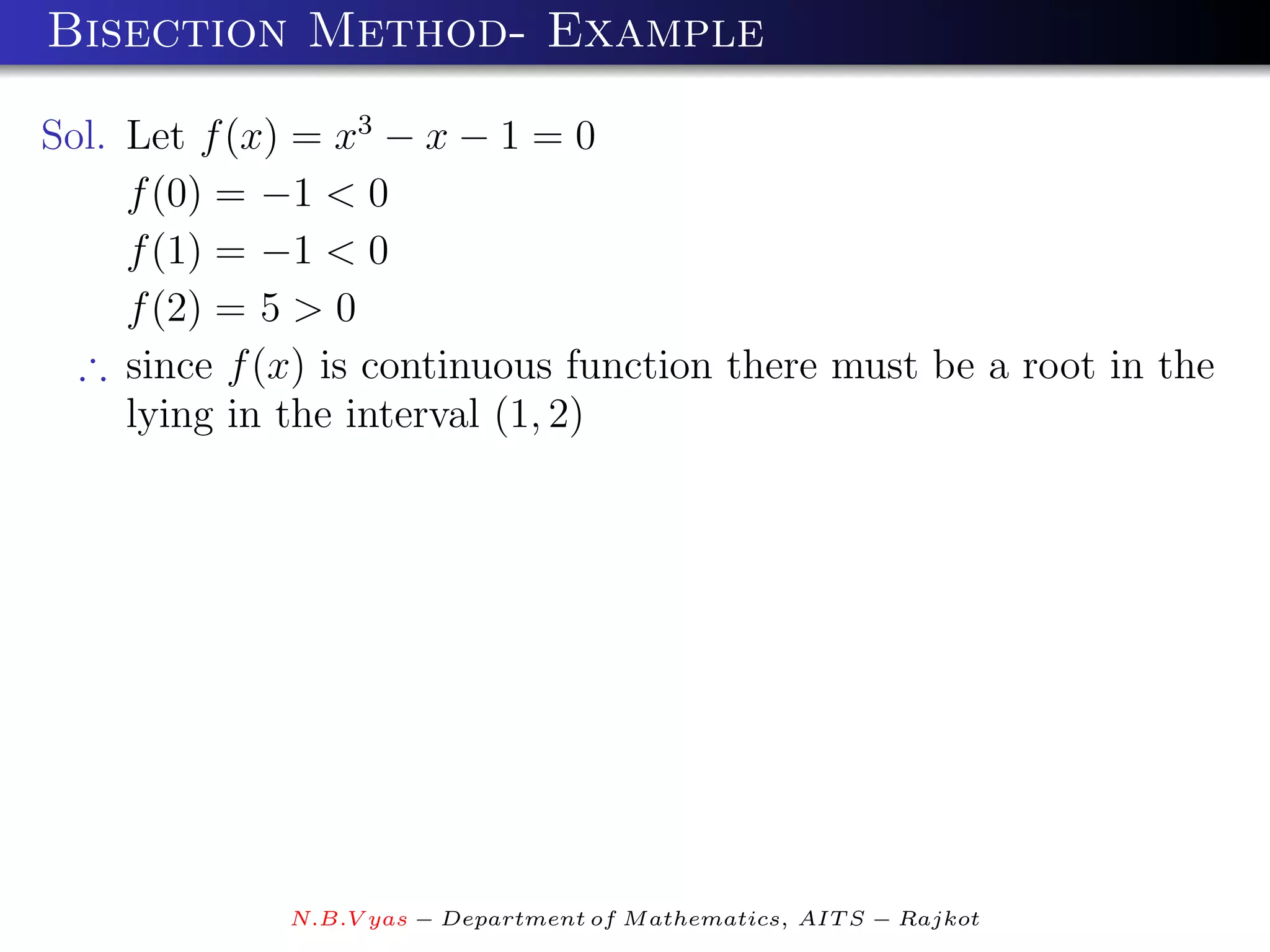 Bisection Method- Example

Sol. Let f (x) = x3 − x − 1 = 0
     f (0) = −1 < 0
     f (1) = −1 < 0
     f (2) = 5 > 0
  ∴ since f (x) is continuous function there must be a root in the
     lying in the interval (1, 2)




             N.B.V yas − Department of M athematics, AIT S − Rajkot
 