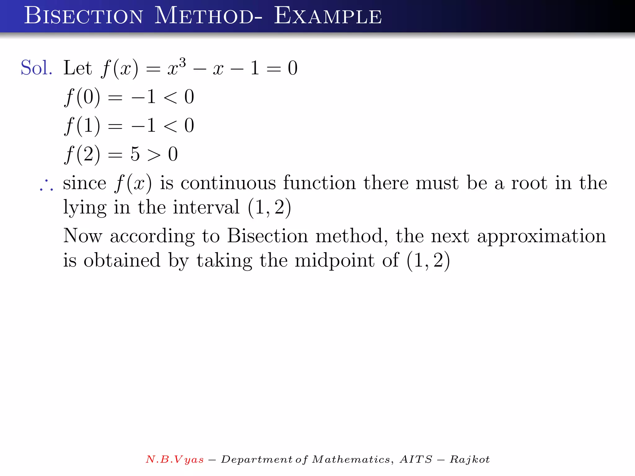 Bisection Method- Example

Sol. Let f (x) = x3 − x − 1 = 0
     f (0) = −1 < 0
     f (1) = −1 < 0
     f (2) = 5 > 0
  ∴ since f (x) is continuous function there must be a root in the
     lying in the interval (1, 2)
     Now according to Bisection method, the next approximation
     is obtained by taking the midpoint of (1, 2)




             N.B.V yas − Department of M athematics, AIT S − Rajkot
 