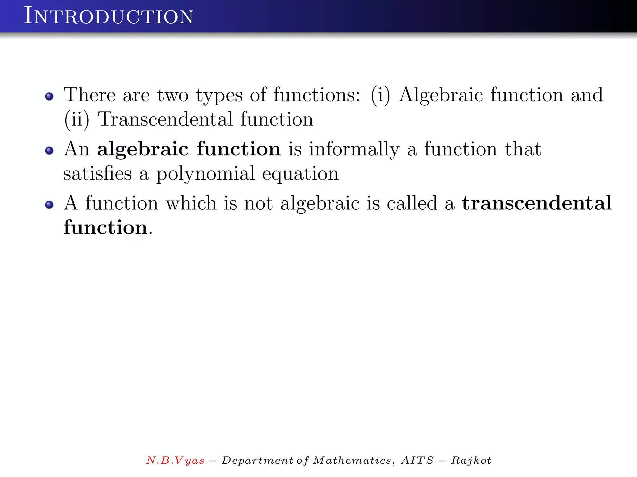 Introduction


  There are two types of functions: (i) Algebraic function and
  (ii) Transcendental function
  An algebraic function is informally a function that
  satisﬁes a polynomial equation
  A function which is not algebraic is called a transcendental
  function.




          N.B.V yas − Department of M athematics, AIT S − Rajkot
 