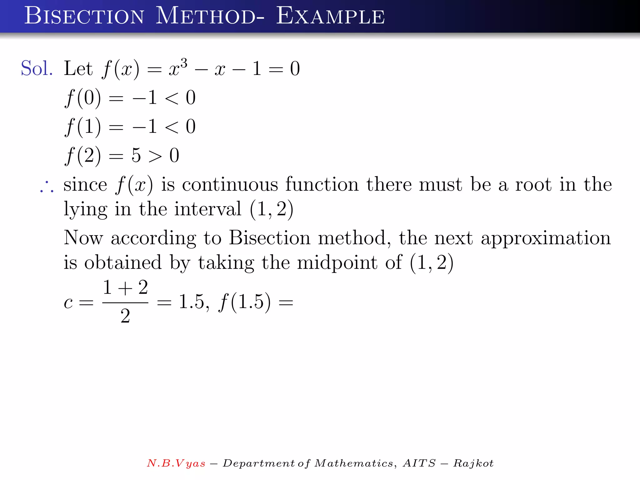 Bisection Method- Example

Sol. Let f (x) = x3 − x − 1 = 0
     f (0) = −1 < 0
     f (1) = −1 < 0
     f (2) = 5 > 0
  ∴ since f (x) is continuous function there must be a root in the
     lying in the interval (1, 2)
     Now according to Bisection method, the next approximation
     is obtained by taking the midpoint of (1, 2)
          1+2
     c=         = 1.5, f (1.5) =
            2




             N.B.V yas − Department of M athematics, AIT S − Rajkot
 
