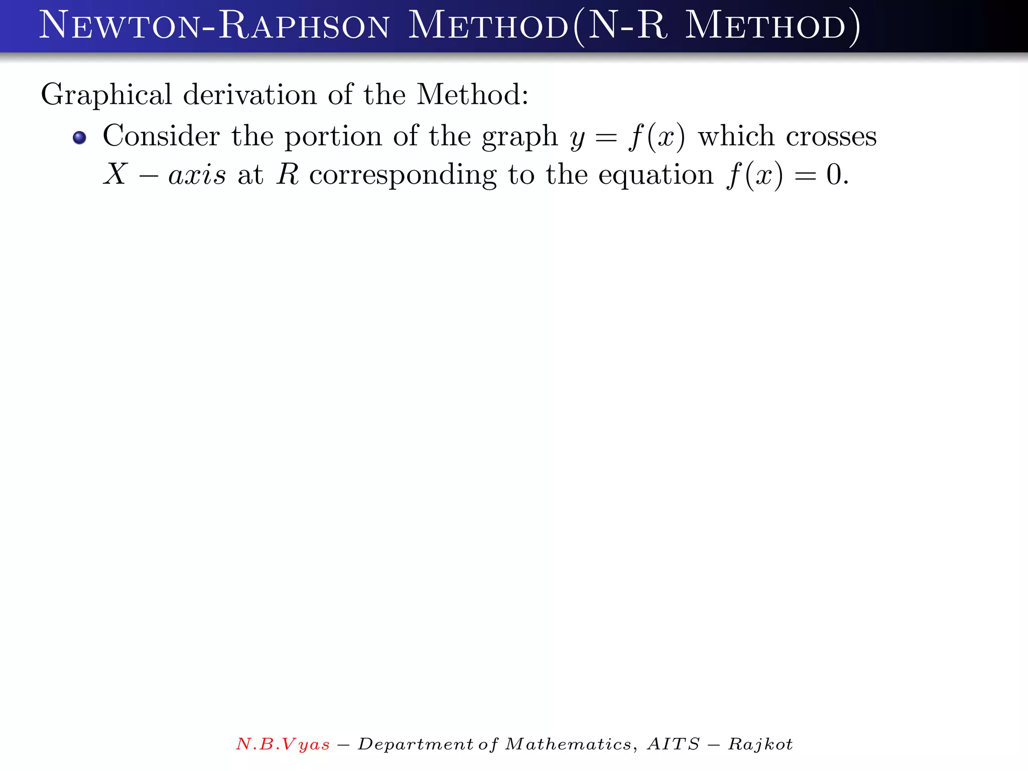 Newton-Raphson Method(N-R Method)
Graphical derivation of the Method:
    Consider the portion of the graph y = f (x) which crosses
    X − axis at R corresponding to the equation f (x) = 0.




              N.B.V yas − Department of M athematics, AIT S − Rajkot
 