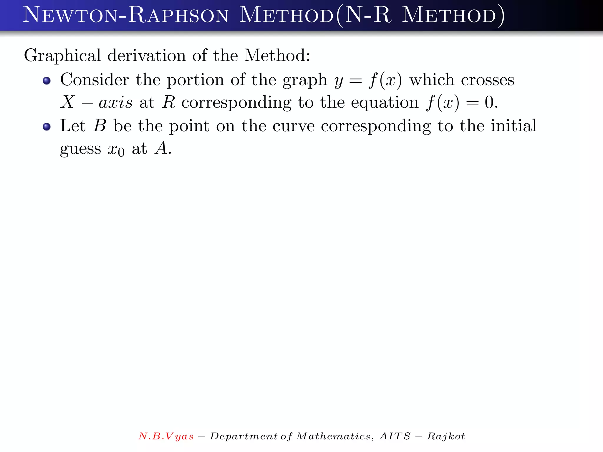 Newton-Raphson Method(N-R Method)
Graphical derivation of the Method:
    Consider the portion of the graph y = f (x) which crosses
    X − axis at R corresponding to the equation f (x) = 0.
    Let B be the point on the curve corresponding to the initial
    guess x0 at A.




              N.B.V yas − Department of M athematics, AIT S − Rajkot
 
