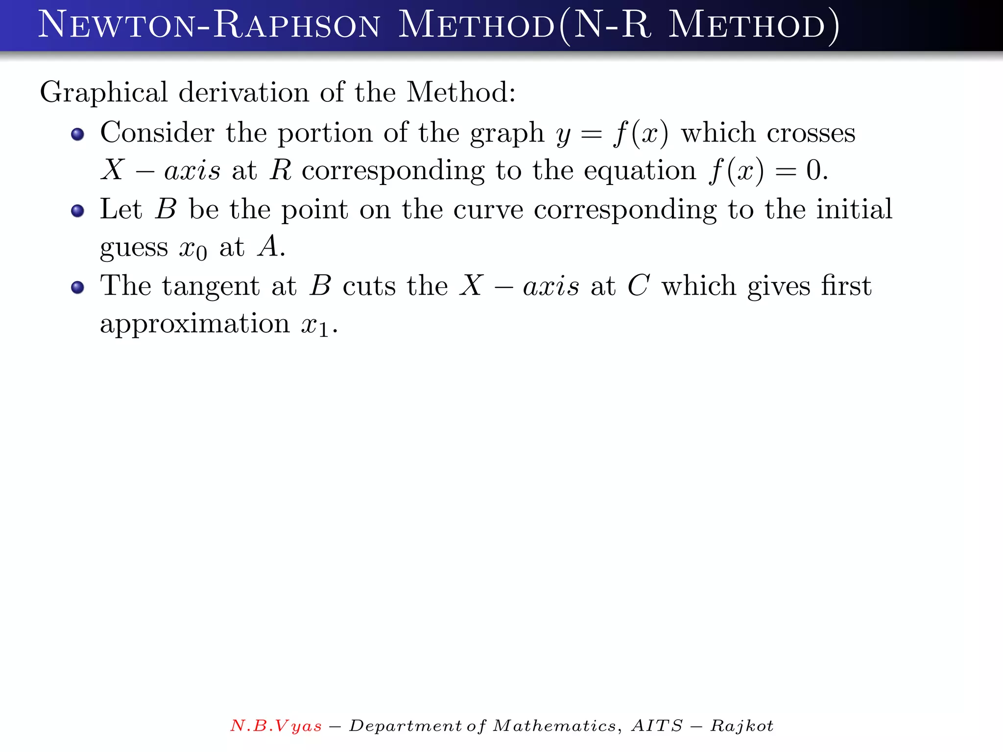 Newton-Raphson Method(N-R Method)
Graphical derivation of the Method:
    Consider the portion of the graph y = f (x) which crosses
    X − axis at R corresponding to the equation f (x) = 0.
    Let B be the point on the curve corresponding to the initial
    guess x0 at A.
    The tangent at B cuts the X − axis at C which gives ﬁrst
    approximation x1 .




              N.B.V yas − Department of M athematics, AIT S − Rajkot
 