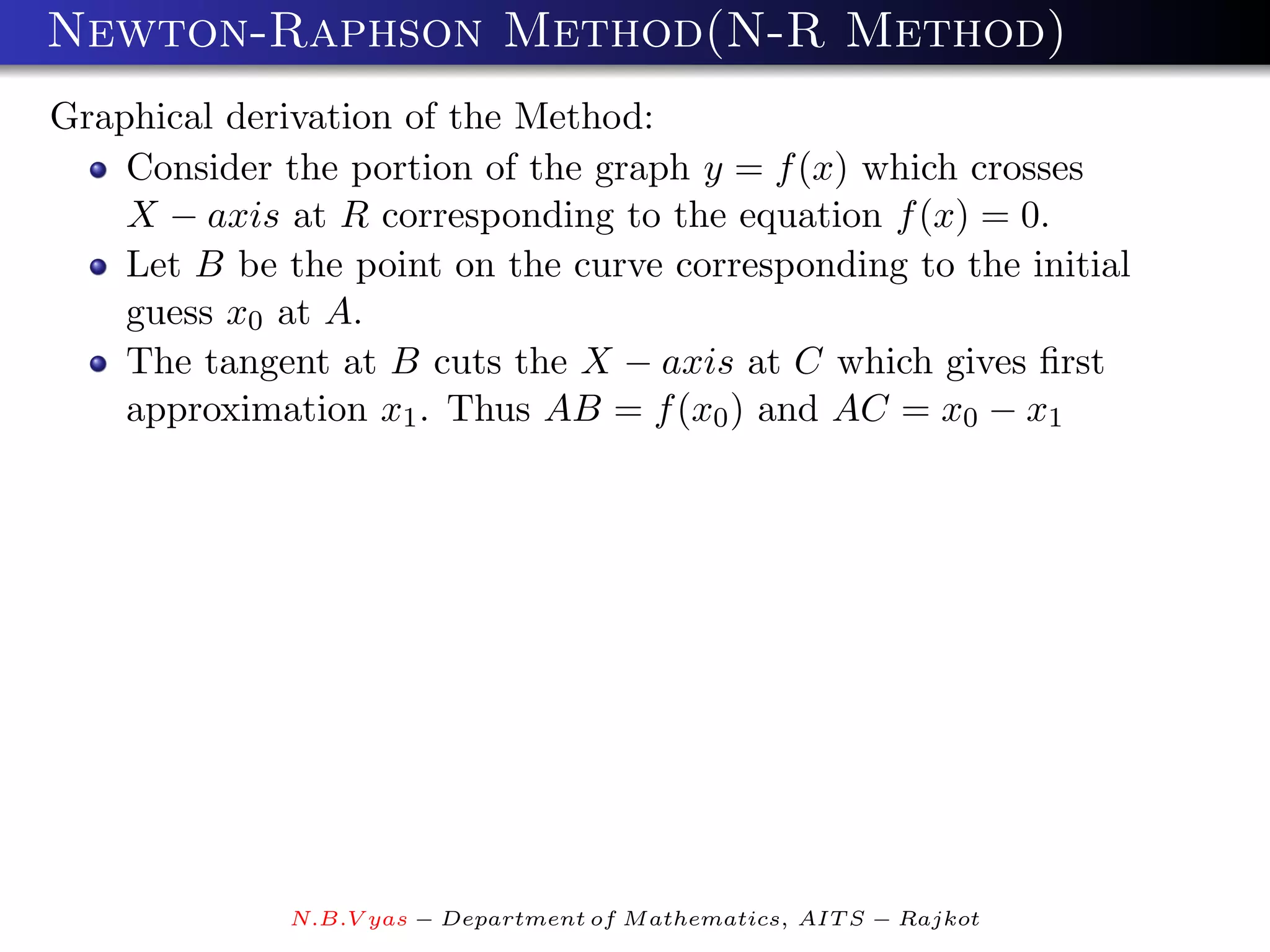 Newton-Raphson Method(N-R Method)
Graphical derivation of the Method:
    Consider the portion of the graph y = f (x) which crosses
    X − axis at R corresponding to the equation f (x) = 0.
    Let B be the point on the curve corresponding to the initial
    guess x0 at A.
    The tangent at B cuts the X − axis at C which gives ﬁrst
    approximation x1 . Thus AB = f (x0 ) and AC = x0 − x1




              N.B.V yas − Department of M athematics, AIT S − Rajkot
 