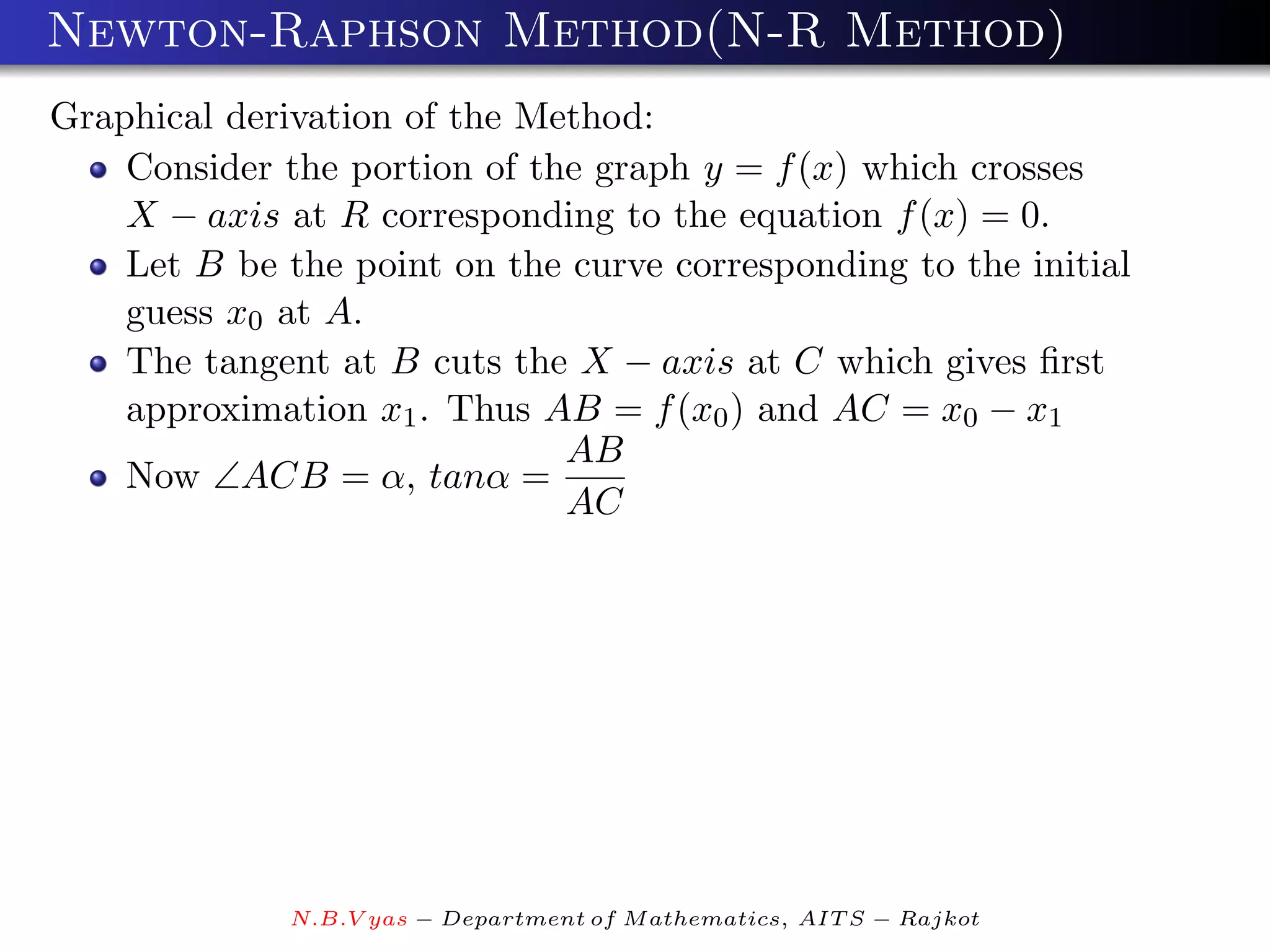 Newton-Raphson Method(N-R Method)
Graphical derivation of the Method:
    Consider the portion of the graph y = f (x) which crosses
    X − axis at R corresponding to the equation f (x) = 0.
    Let B be the point on the curve corresponding to the initial
    guess x0 at A.
    The tangent at B cuts the X − axis at C which gives ﬁrst
    approximation x1 . Thus AB = f (x0 ) and AC = x0 − x1
                              AB
    Now ∠ACB = α, tanα =
                              AC




              N.B.V yas − Department of M athematics, AIT S − Rajkot
 