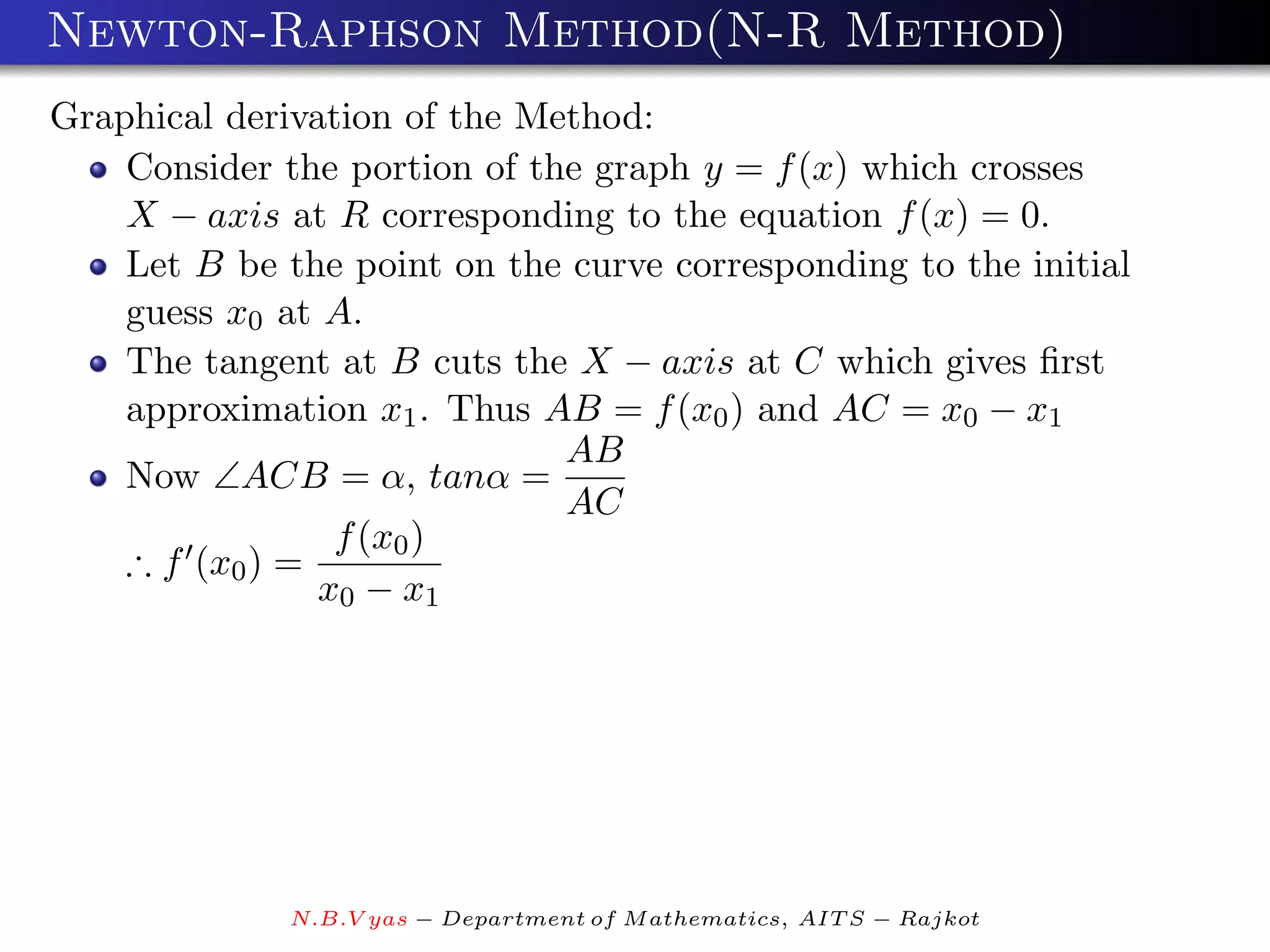 Newton-Raphson Method(N-R Method)
Graphical derivation of the Method:
    Consider the portion of the graph y = f (x) which crosses
    X − axis at R corresponding to the equation f (x) = 0.
    Let B be the point on the curve corresponding to the initial
    guess x0 at A.
    The tangent at B cuts the X − axis at C which gives ﬁrst
    approximation x1 . Thus AB = f (x0 ) and AC = x0 − x1
                              AB
    Now ∠ACB = α, tanα =
                              AC
                 f (x0 )
    ∴ f (x0 ) =
                x0 − x1




              N.B.V yas − Department of M athematics, AIT S − Rajkot
 