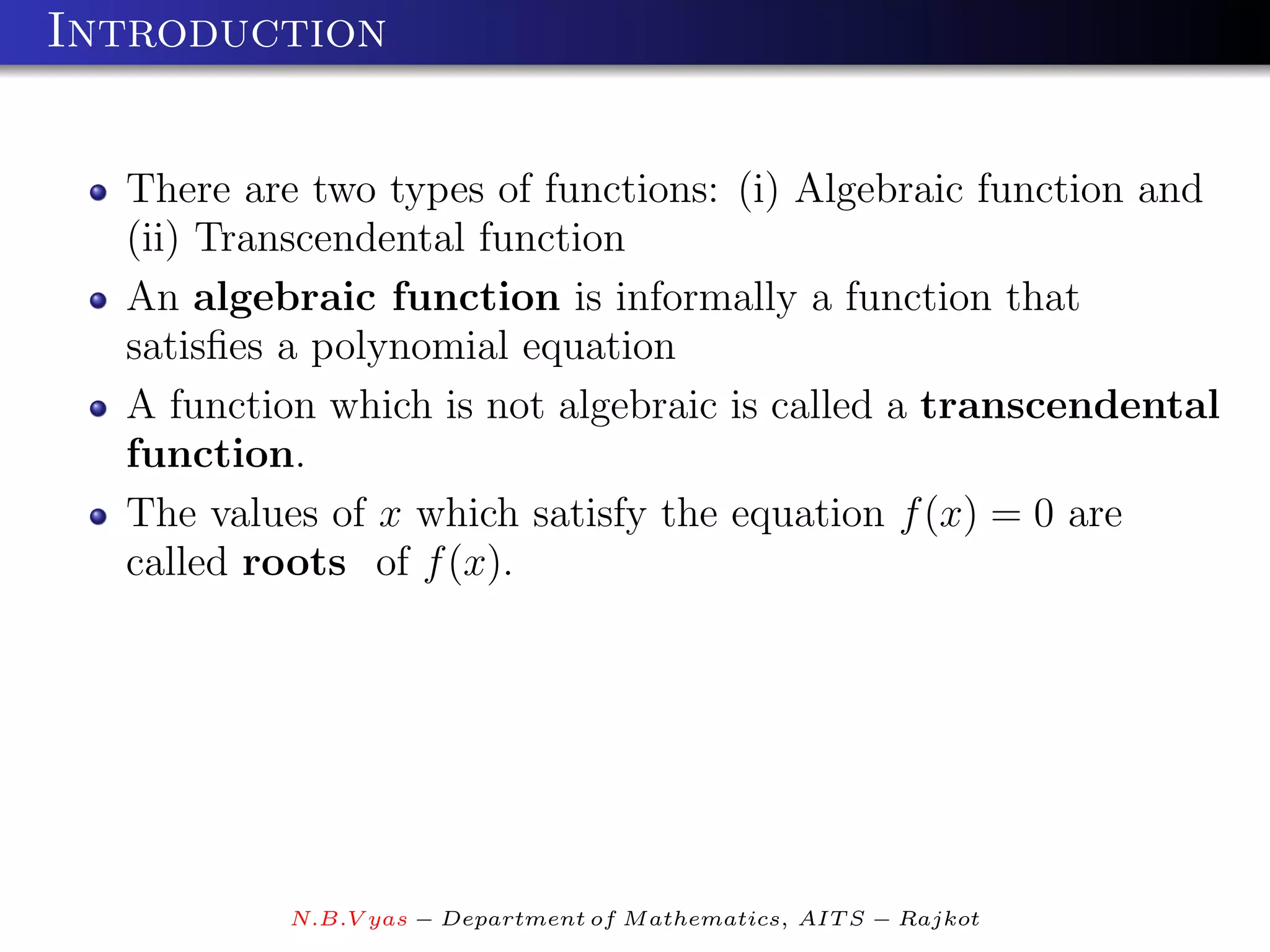 Introduction


  There are two types of functions: (i) Algebraic function and
  (ii) Transcendental function
  An algebraic function is informally a function that
  satisﬁes a polynomial equation
  A function which is not algebraic is called a transcendental
  function.
  The values of x which satisfy the equation f (x) = 0 are
  called roots of f (x).




          N.B.V yas − Department of M athematics, AIT S − Rajkot
 
