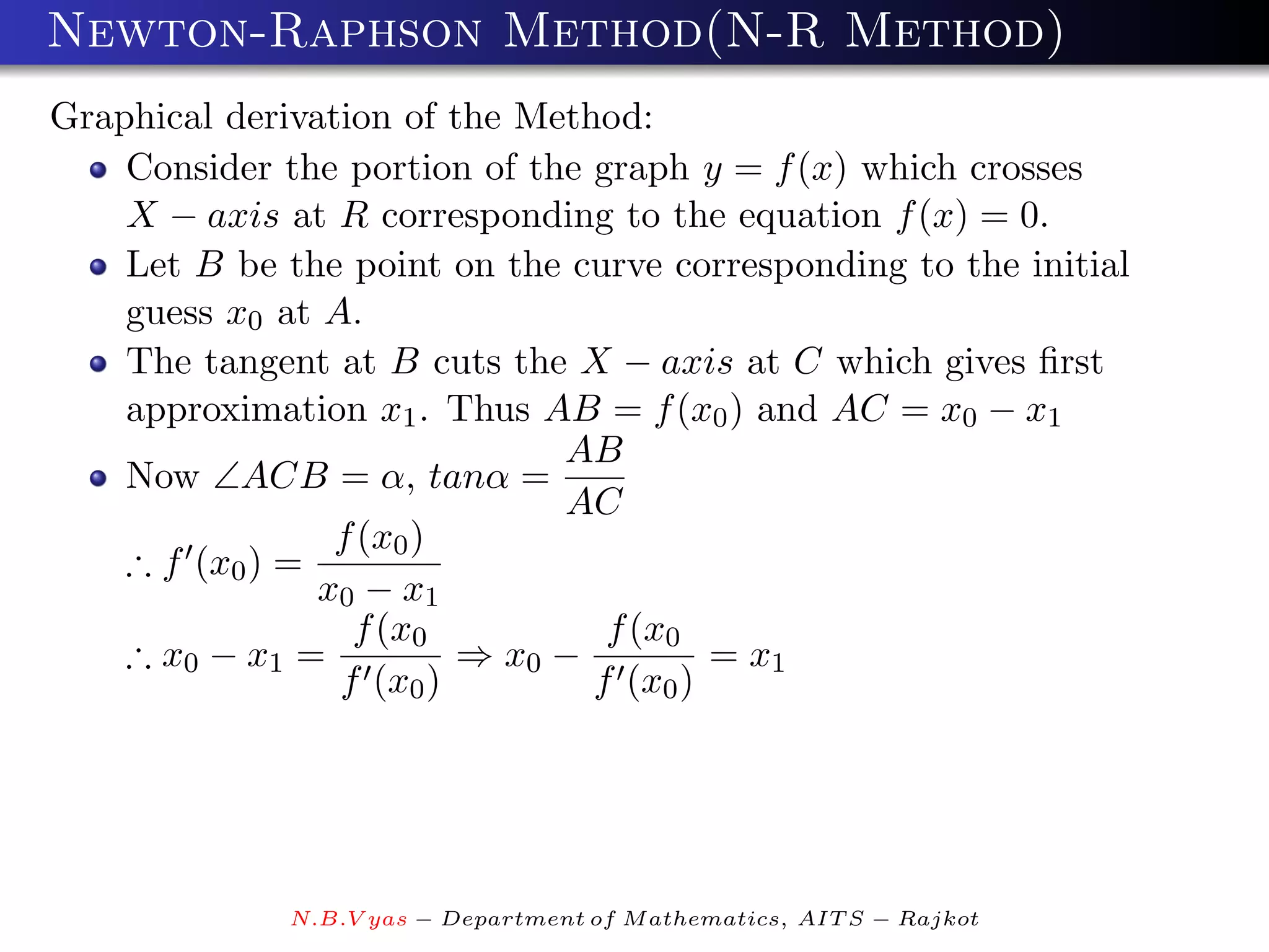 Newton-Raphson Method(N-R Method)
Graphical derivation of the Method:
    Consider the portion of the graph y = f (x) which crosses
    X − axis at R corresponding to the equation f (x) = 0.
    Let B be the point on the curve corresponding to the initial
    guess x0 at A.
    The tangent at B cuts the X − axis at C which gives ﬁrst
    approximation x1 . Thus AB = f (x0 ) and AC = x0 − x1
                              AB
    Now ∠ACB = α, tanα =
                              AC
                 f (x0 )
    ∴ f (x0 ) =
                x0 − x1
                  f (x0          f (x0
    ∴ x0 − x1 =          ⇒ x0 −         = x1
                 f (x0 )        f (x0 )




              N.B.V yas − Department of M athematics, AIT S − Rajkot
 