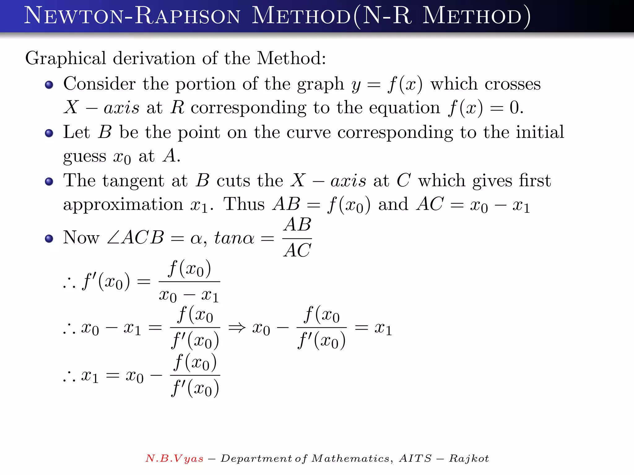 Newton-Raphson Method(N-R Method)
Graphical derivation of the Method:
    Consider the portion of the graph y = f (x) which crosses
    X − axis at R corresponding to the equation f (x) = 0.
    Let B be the point on the curve corresponding to the initial
    guess x0 at A.
    The tangent at B cuts the X − axis at C which gives ﬁrst
    approximation x1 . Thus AB = f (x0 ) and AC = x0 − x1
                               AB
    Now ∠ACB = α, tanα =
                               AC
                 f (x0 )
    ∴ f (x0 ) =
                x0 − x1
                  f (x0           f (x0
    ∴ x0 − x1 =           ⇒ x0 −         = x1
                 f (x0 )         f (x0 )
                  f (x0 )
    ∴ x1 = x0 −
                 f (x0 )


              N.B.V yas − Department of M athematics, AIT S − Rajkot
 