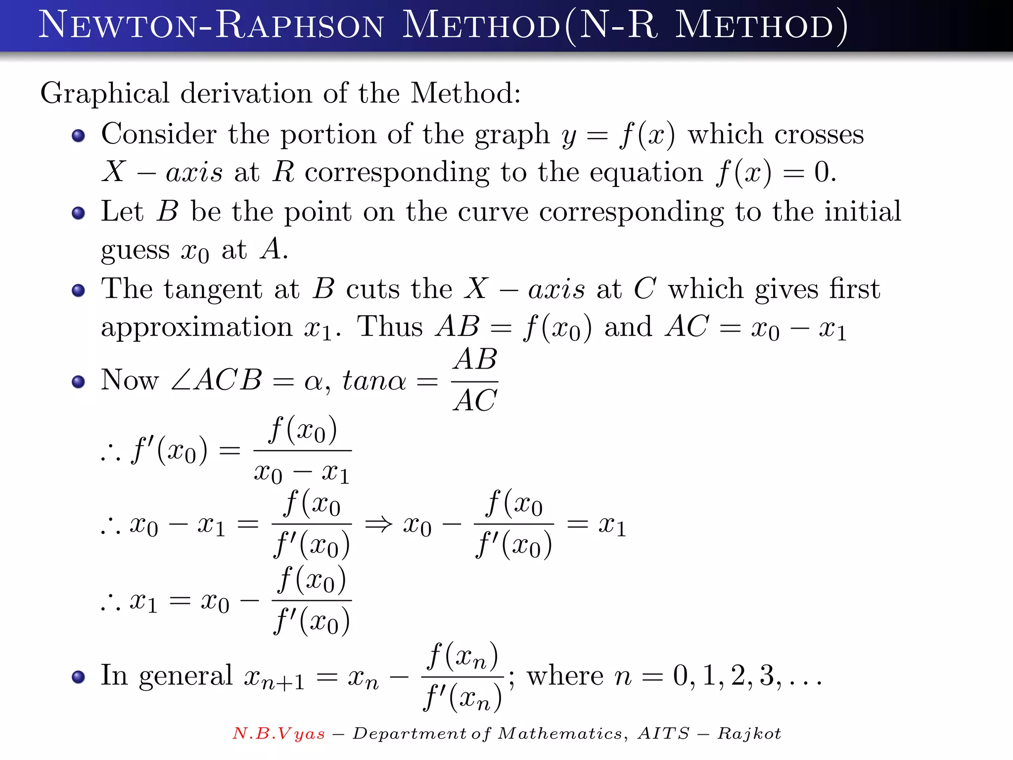 Newton-Raphson Method(N-R Method)
Graphical derivation of the Method:
    Consider the portion of the graph y = f (x) which crosses
    X − axis at R corresponding to the equation f (x) = 0.
    Let B be the point on the curve corresponding to the initial
    guess x0 at A.
    The tangent at B cuts the X − axis at C which gives ﬁrst
    approximation x1 . Thus AB = f (x0 ) and AC = x0 − x1
                                AB
    Now ∠ACB = α, tanα =
                                AC
                 f (x0 )
    ∴ f (x0 ) =
                x0 − x1
                  f (x0           f (x0
    ∴ x0 − x1 =           ⇒ x0 −         = x1
                 f (x0 )         f (x0 )
                  f (x0 )
    ∴ x1 = x0 −
                 f (x0 )
                             f (xn )
    In general xn+1 = xn −           ; where n = 0, 1, 2, 3, . . .
                             f (xn )
              N.B.V yas − Department of M athematics, AIT S − Rajkot
 