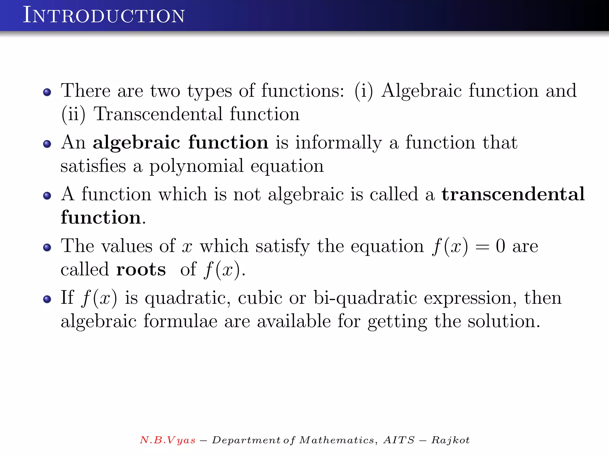 Introduction


  There are two types of functions: (i) Algebraic function and
  (ii) Transcendental function
  An algebraic function is informally a function that
  satisﬁes a polynomial equation
  A function which is not algebraic is called a transcendental
  function.
  The values of x which satisfy the equation f (x) = 0 are
  called roots of f (x).
  If f (x) is quadratic, cubic or bi-quadratic expression, then
  algebraic formulae are available for getting the solution.




           N.B.V yas − Department of M athematics, AIT S − Rajkot
 