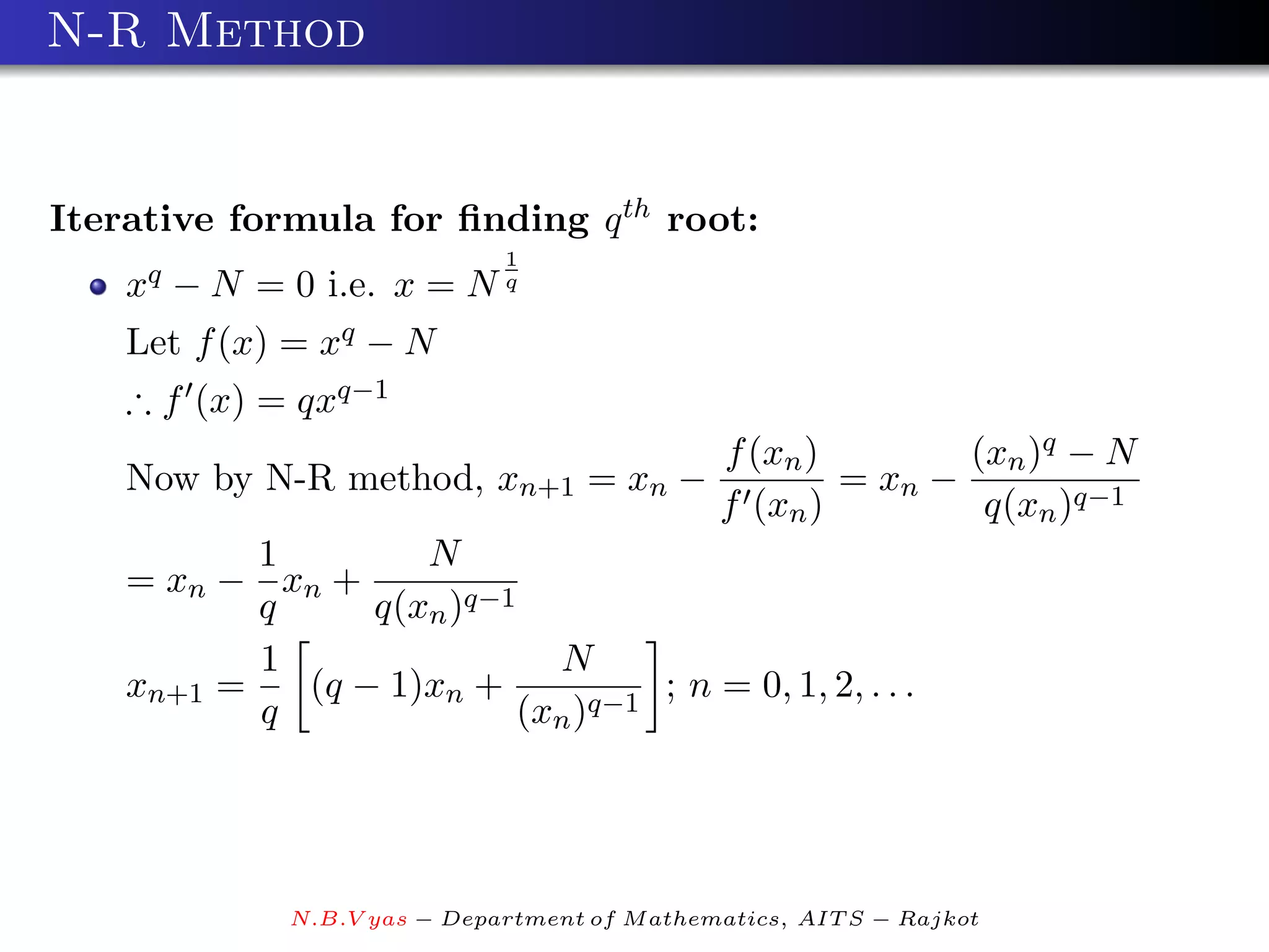 N-R Method


Iterative formula for ﬁnding q th root:
                              1
    xq − N = 0 i.e. x = N q
    Let f (x) = xq − N
    ∴ f (x) = qxq−1
                                               f (xn )        (xn )q − N
    Now by N-R method, xn+1 = xn −                     = xn −
                                               f (xn )         q(xn )q−1
           1        N
    = xn − xn +
           q     q(xn )q−1
           1                 N
    xn+1 =   (q − 1)xn +            ; n = 0, 1, 2, . . .
           q               (xn )q−1




              N.B.V yas − Department of M athematics, AIT S − Rajkot
 